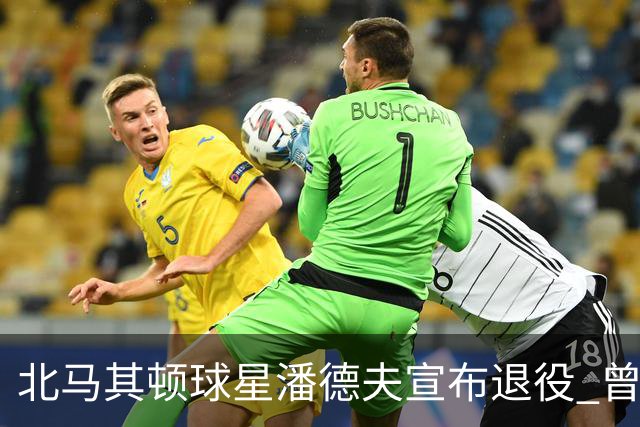北马其顿球星潘德夫宣布退役 曾帮国米拿三冠王荣誉