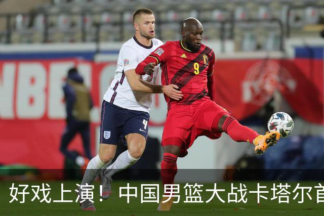 好戏上演！中国男篮大战卡塔尔首发五虎预测