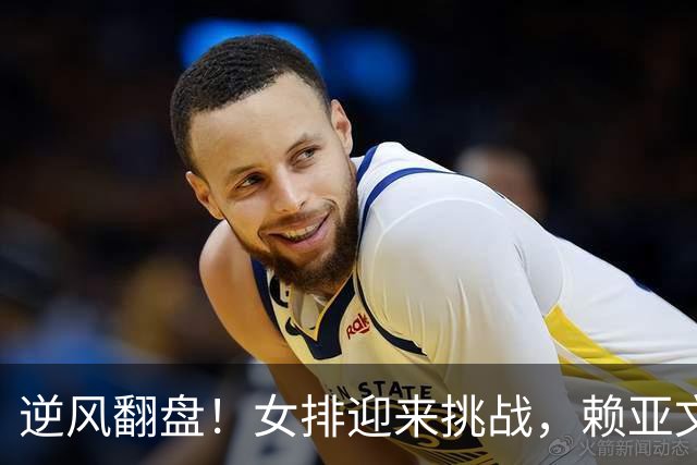 逆风翻盘！女排迎来挑战，赖亚文的压力山大